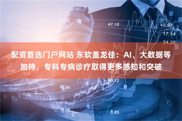 配资首选门户网站 东软盖龙佳：AI、大数据等加持，专科专病诊疗取得更多感知和突破