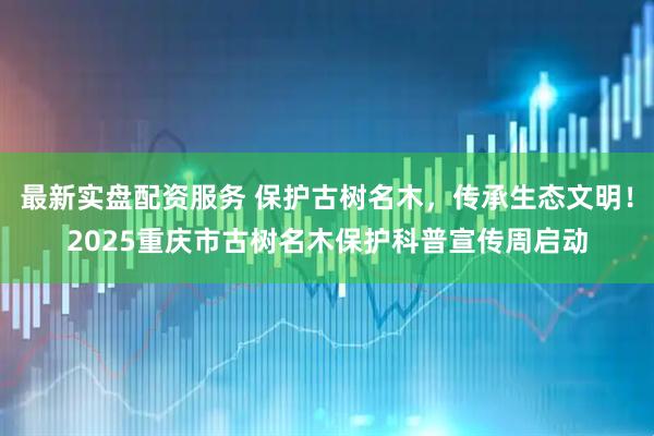 最新实盘配资服务 保护古树名木，传承生态文明！2025重庆市古树名木保护科普宣传周启动