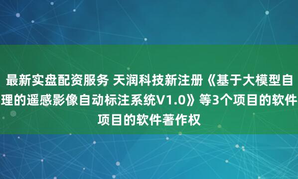 最新实盘配资服务 天润科技新注册《基于大模型自监督推理的遥感影像自动标注系统V1.0》等3个项目的软件著作权