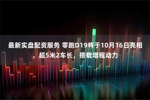 最新实盘配资服务 零跑D19将于10月16日亮相，超5米2车长，搭载增程动力