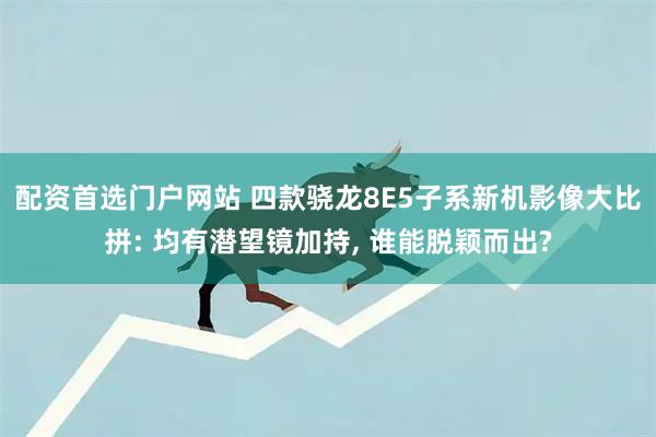 配资首选门户网站 四款骁龙8E5子系新机影像大比拼: 均有潜望镜加持, 谁能脱颖而出?