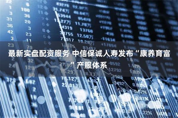 最新实盘配资服务 中信保诚人寿发布“康养育富”产服体系