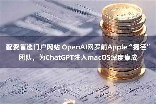 配资首选门户网站 OpenAI网罗前Apple“捷径”团队，为ChatGPT注入macOS深度集成