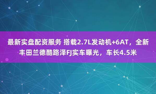 最新实盘配资服务 搭载2.7L发动机+6AT，全新丰田兰德酷路泽FJ实车曝光，车长4.5米