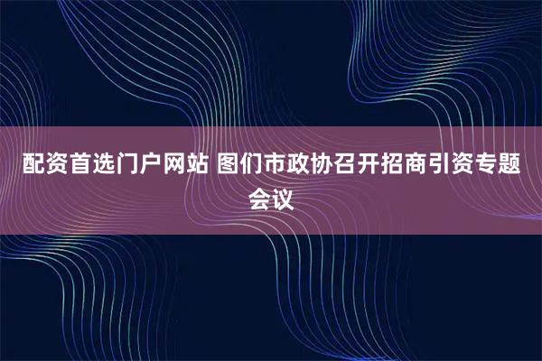 配资首选门户网站 图们市政协召开招商引资专题会议