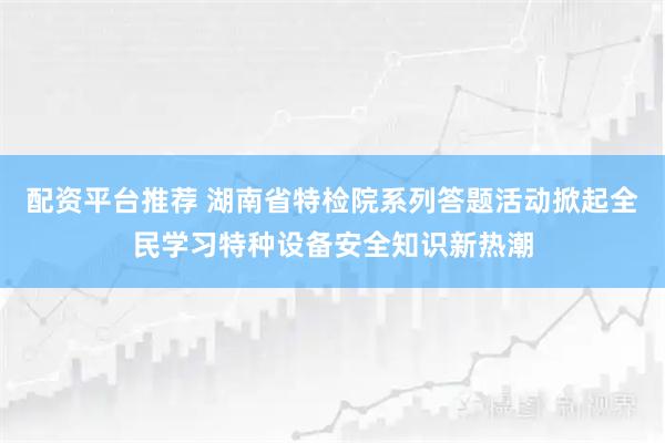 配资平台推荐 湖南省特检院系列答题活动掀起全民学习特种设备安全知识新热潮