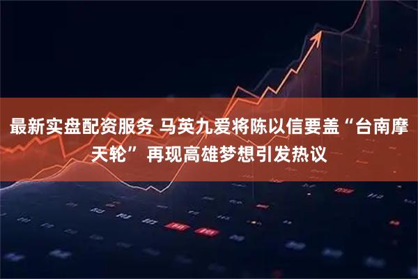 最新实盘配资服务 马英九爱将陈以信要盖“台南摩天轮” 再现高雄梦想引发热议