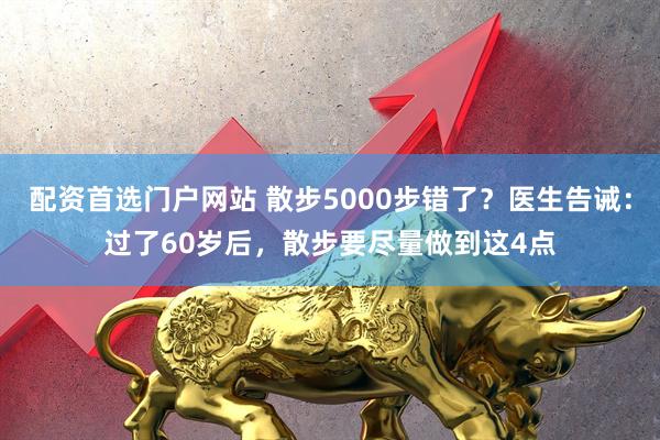 配资首选门户网站 散步5000步错了？医生告诫：过了60岁后，散步要尽量做到这4点