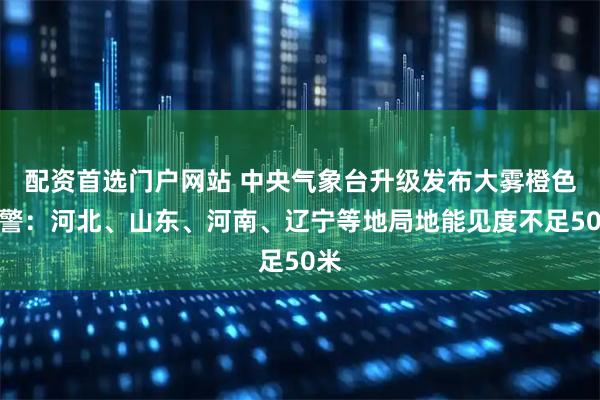 配资首选门户网站 中央气象台升级发布大雾橙色预警：河北、山东、河南、辽宁等地局地能见度不足50米