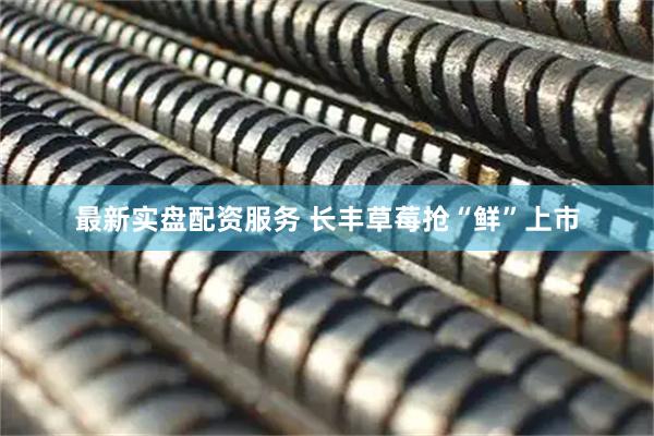 最新实盘配资服务 长丰草莓抢“鲜”上市