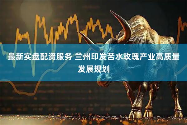 最新实盘配资服务 兰州印发苦水玫瑰产业高质量发展规划
