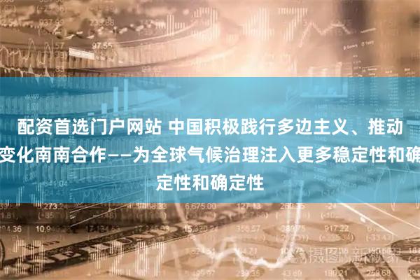 配资首选门户网站 中国积极践行多边主义、推动气候变化南南合作——为全球气候治理注入更多稳定性和确定性