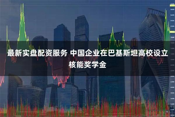 最新实盘配资服务 中国企业在巴基斯坦高校设立核能奖学金