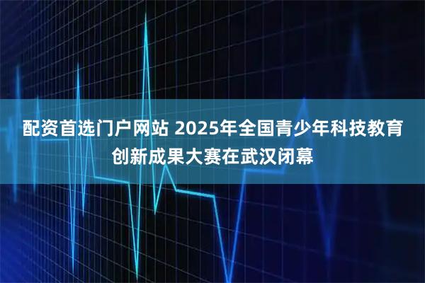 配资首选门户网站 2025年全国青少年科技教育创新成果大赛在武汉闭幕