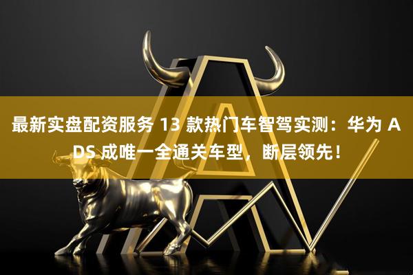 最新实盘配资服务 13 款热门车智驾实测：华为 ADS 成唯一全通关车型，断层领先！