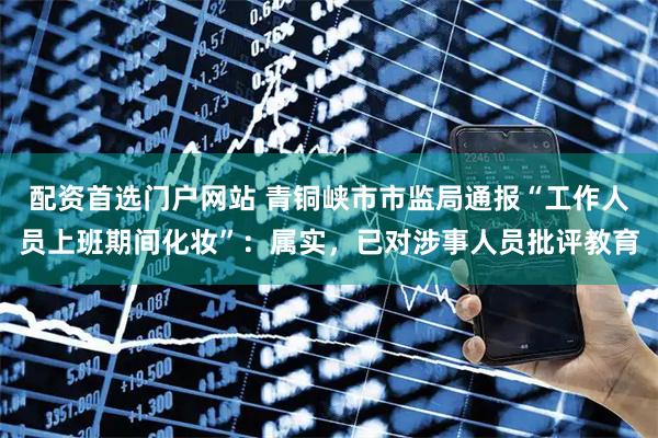 配资首选门户网站 青铜峡市市监局通报“工作人员上班期间化妆”：属实，已对涉事人员批评教育