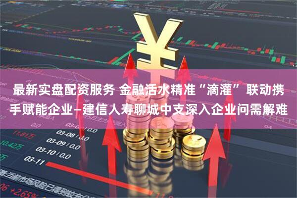 最新实盘配资服务 金融活水精准“滴灌” 联动携手赋能企业—建信人寿聊城中支深入企业问需解难