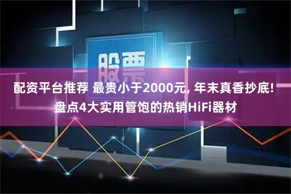 配资平台推荐 最贵小于2000元, 年末真香抄底! 盘点4大实用管饱的热销HiFi器材