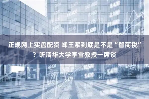 正规网上实盘配资 蜂王浆到底是不是“智商税”？听清华大学李雪教授一席谈