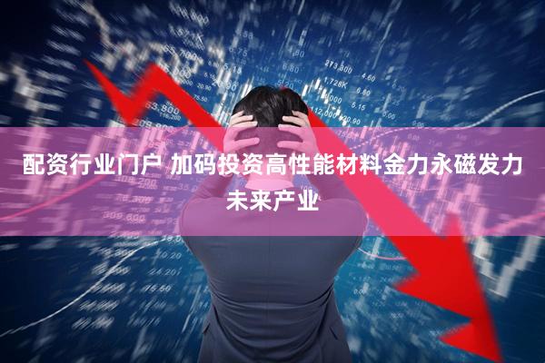 配资行业门户 加码投资高性能材料金力永磁发力未来产业