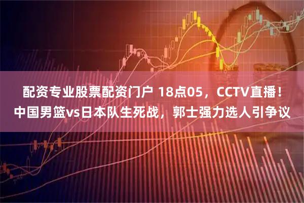 配资专业股票配资门户 18点05，CCTV直播！中国男篮vs日本队生死战，郭士强力选人引争议