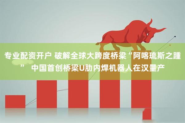 专业配资开户 破解全球大跨度桥梁“阿喀琉斯之踵”  中国首创桥梁U肋内焊机器人在汉量产