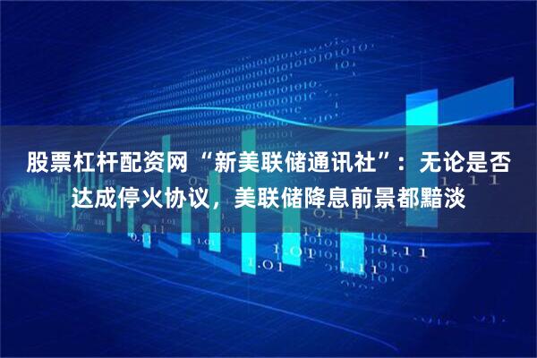 股票杠杆配资网 “新美联储通讯社”：无论是否达成停火协议，美联储降息前景都黯淡