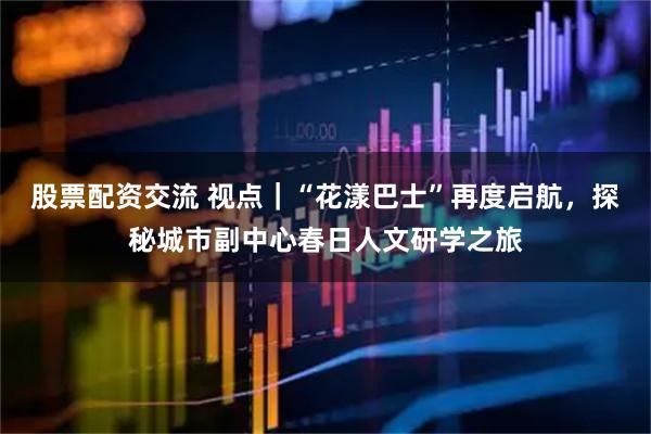 股票配资交流 视点｜“花漾巴士”再度启航，探秘城市副中心春日人文研学之旅
