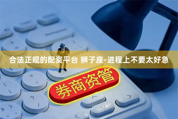 合法正规的配资平台 狮子座-进程上不要太好急