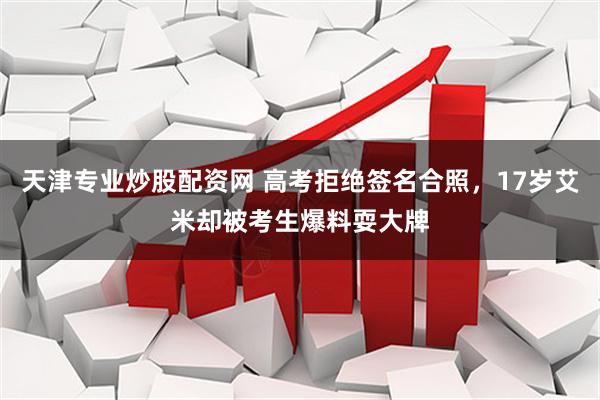 天津专业炒股配资网 高考拒绝签名合照，17岁艾米却被考生爆料耍大牌