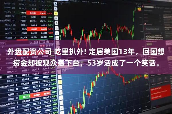 外盘配资公司 吃里扒外! 定居美国13年，回国想捞金却被观众轰下台，53岁活成了一个笑话。