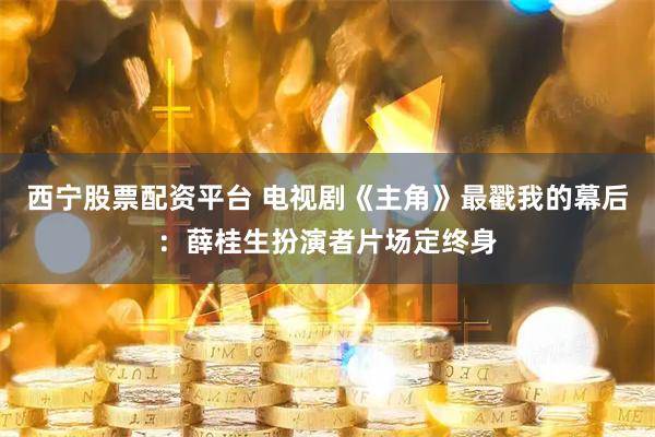 西宁股票配资平台 电视剧《主角》最戳我的幕后：薛桂生扮演者片场定终身