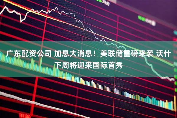 广东配资公司 加息大消息！美联储重磅来袭 沃什下周将迎来国际首秀