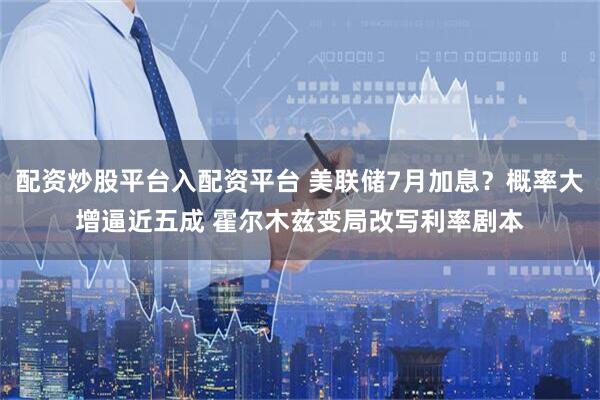 配资炒股平台入配资平台 美联储7月加息？概率大增逼近五成 霍尔木兹变局改写利率剧本