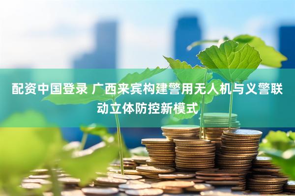 配资中国登录 广西来宾构建警用无人机与义警联动立体防控新模式