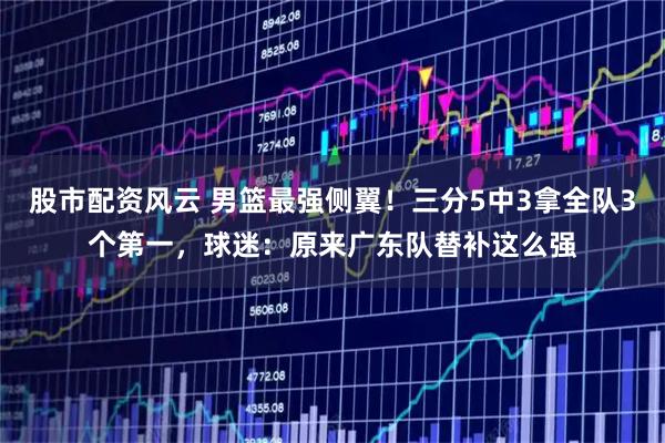 股市配资风云 男篮最强侧翼！三分5中3拿全队3个第一，球迷：原来广东队替补这么强