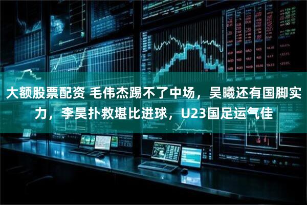 大额股票配资 毛伟杰踢不了中场，吴曦还有国脚实力，李昊扑救堪比进球，U23国足运气佳