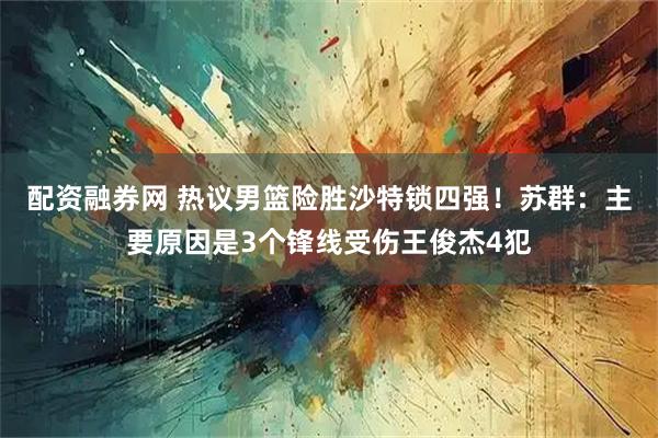 配资融券网 热议男篮险胜沙特锁四强！苏群：主要原因是3个锋线受伤王俊杰4犯